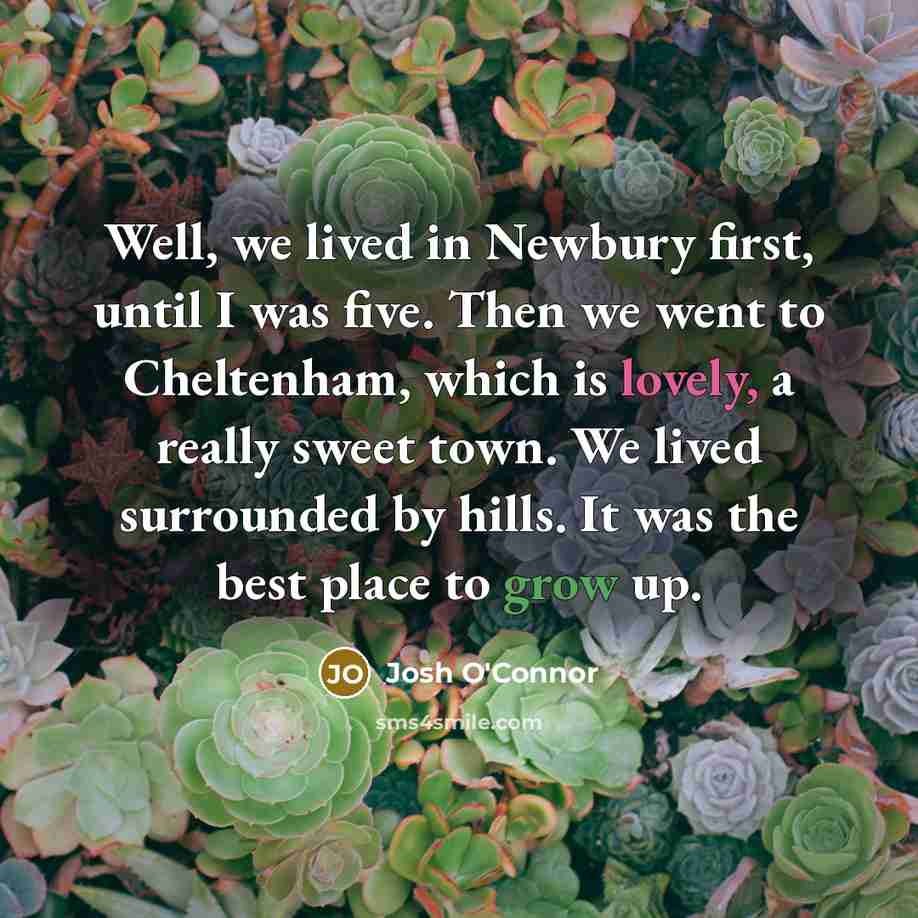 “Well, we lived in Newbury first, until I was five. Then we went to Cheltenham, which is lovely, a really sweet town. We lived surrounded by hills. It was the best place to grow up.” quote by Josh O'Connor