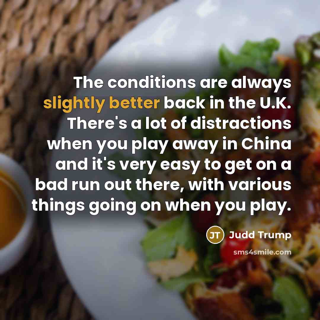 “The conditions are always slightly better back in the U.K. There's a lot of distractions when you play away in China and it's very easy to get on a bad run out there, with various things going on when you play.” quote by Judd Trump