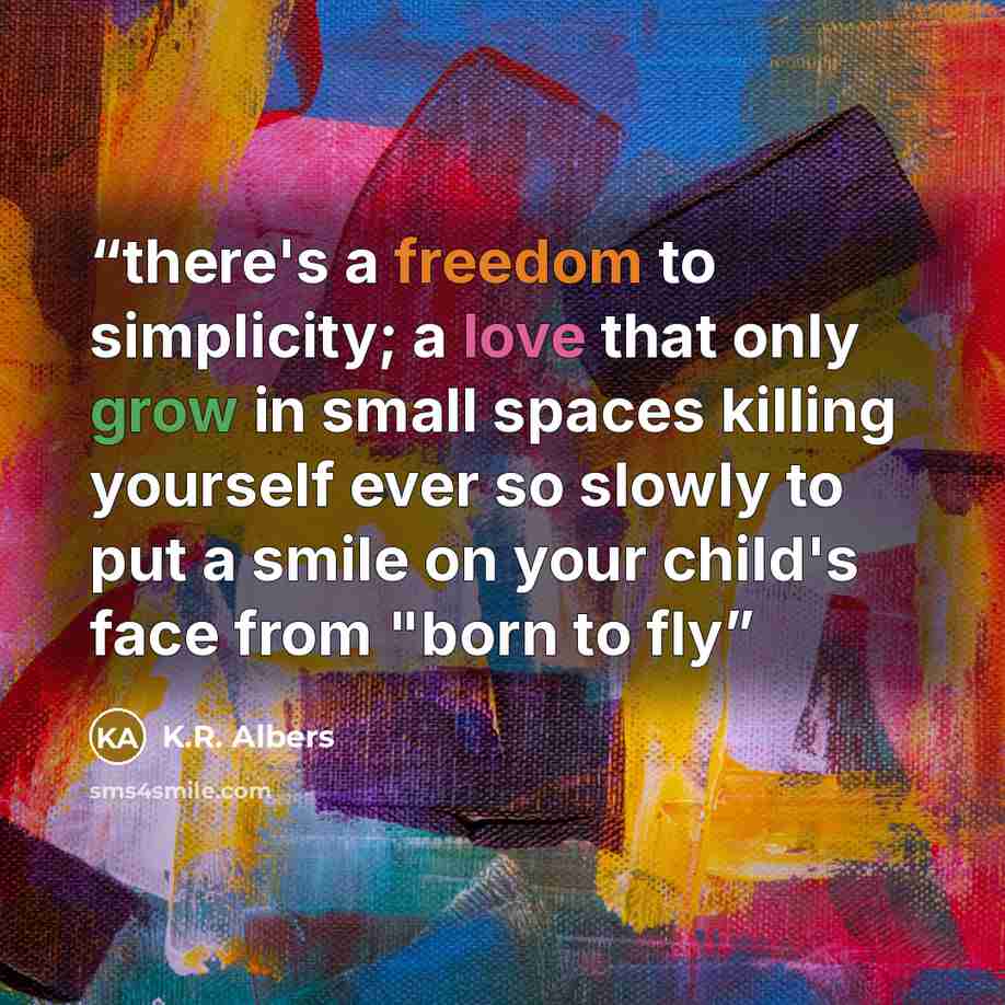 “there's a freedom to simplicity; a love that only grow in small spaces killing yourself ever so slowly to put a smile on your child's face from "born to fly” quote by K.R. Albers