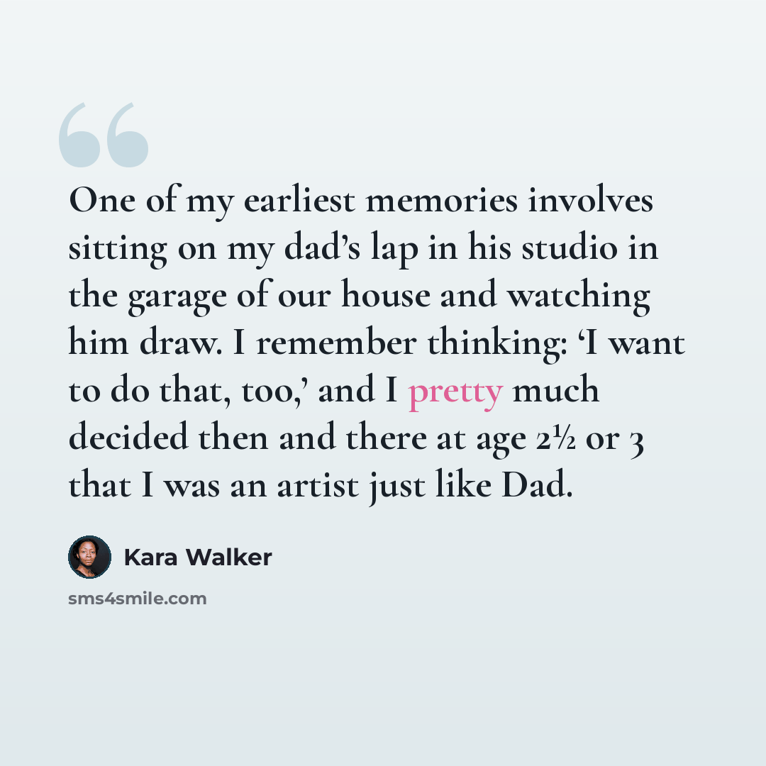 “One of my earliest memories involves sitting on my dad’s lap in his studio in the garage of our house and watching him draw. I remember thinking: ‘I want to do that, too,’ and I pretty much decided then and there at age 2½ or 3 that I was an artist just like Dad.” quote by Kara Walker