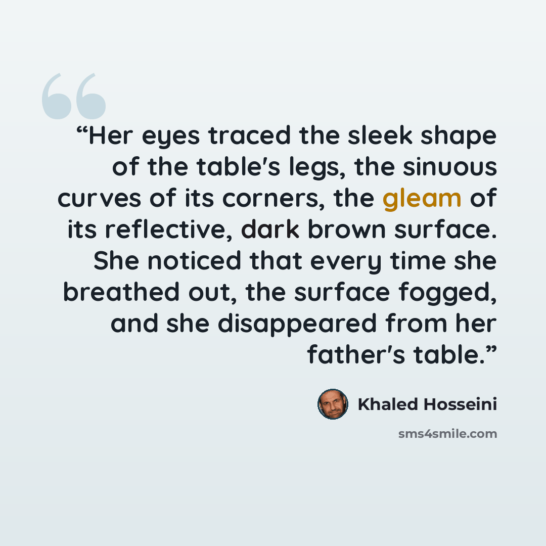 “Her eyes traced the sleek shape of the table's legs, the sinuous curves of its corners, the gleam of its reflective, dark brown surface. She noticed that every time she breathed out, the surface fogged, and she disappeared from her father's table.” quote by Khaled Hosseini