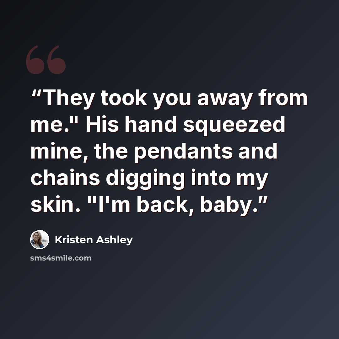 “They took you away from me." His hand squeezed mine, the pendants and chains digging into my skin. "I'm back, baby.” quote by Kristen Ashley