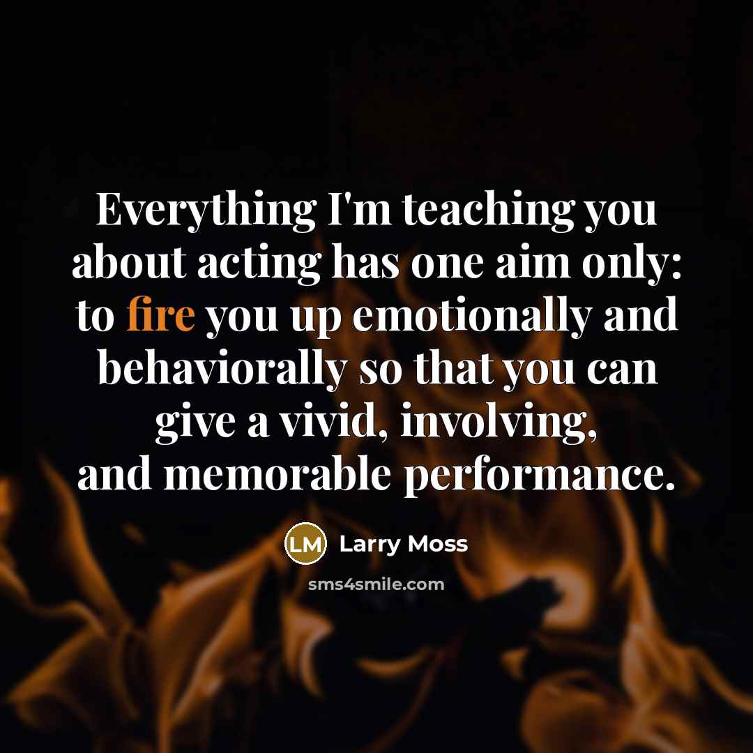 “Everything I'm teaching you about acting has one aim only: to fire you up emotionally and behaviorally so that you can give a vivid, involving, and memorable performance.” quote by Larry Moss