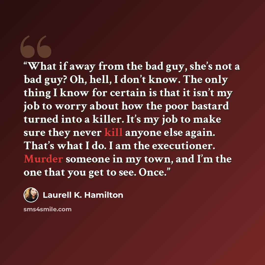 “What if away from the bad guy, she’s not a bad guy? Oh, hell, I don’t know. The only thing I know for certain is that it isn’t my job to worry about how the poor bastard turned into a killer. It’s my job to make sure they never kill anyone else again. That’s what I do. I am the executioner. Murder…” quote by Laurell K. Hamilton