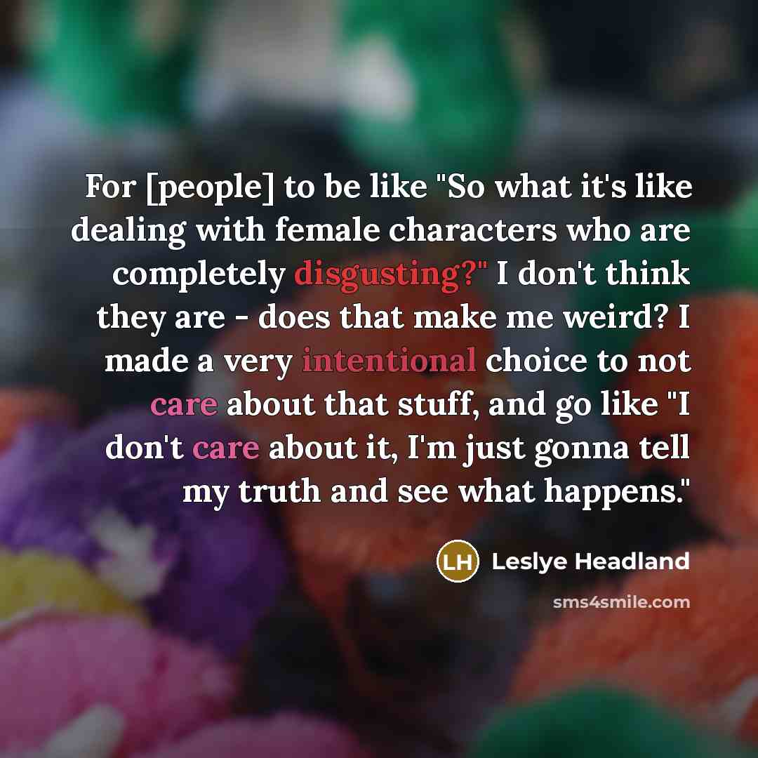 “For [people] to be like "So what it's like dealing with female characters who are completely disgusting?" I don't think they are - does that make me weird? I made a very intentional choice to not care about that stuff, and go like "I don't care about it, I'm just gonna tell my truth and see what…” quote by Leslye Headland