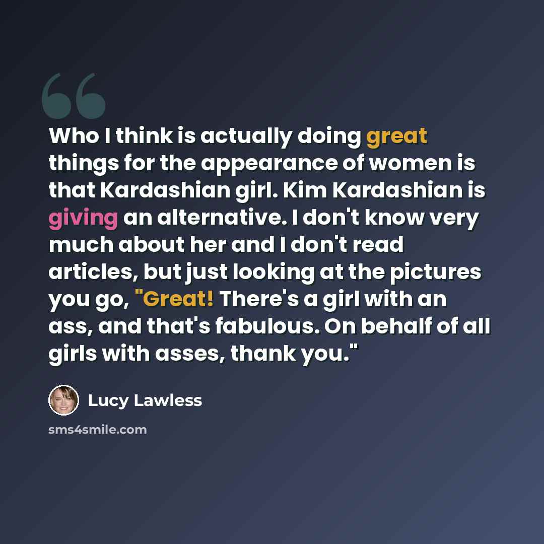 “Who I think is actually doing great things for the appearance of women is that Kardashian girl. Kim Kardashian is giving an alternative. I don't know very much about her and I don't read articles, but just looking at the pictures you go, "Great! There's a girl with an ass, and that's fabulous. On…” quote by Lucy Lawless