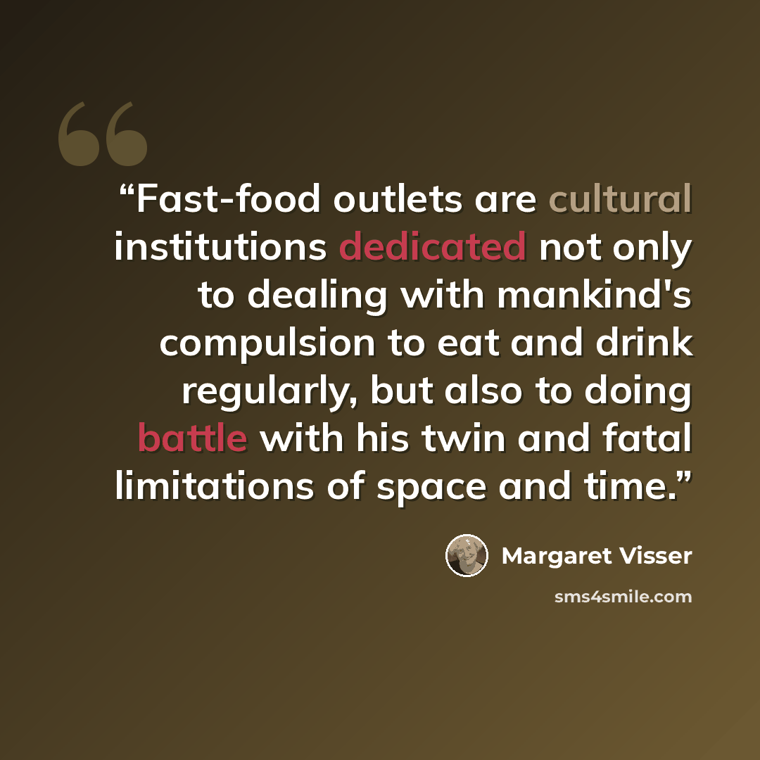 “Fast-food outlets are cultural institutions dedicated not only to dealing with mankind's compulsion to eat and drink regularly, but also to doing battle with his twin and fatal limitations of space and time.” quote by Margaret Visser