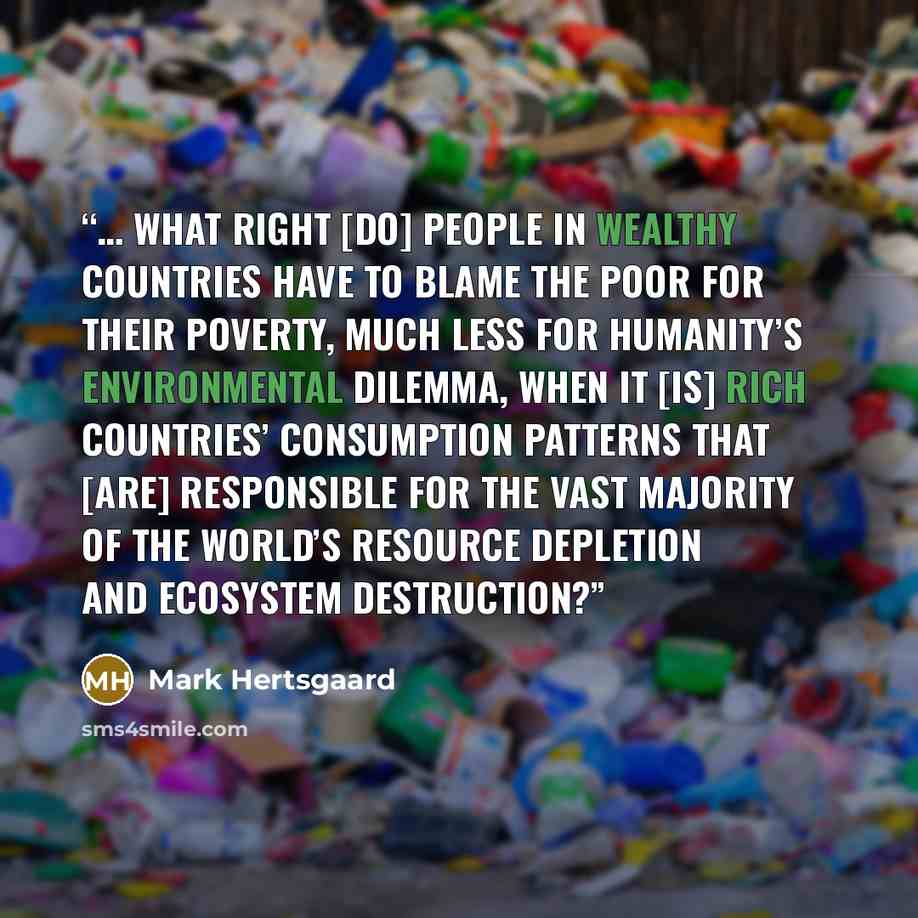 “… what right [do] people in wealthy countries have to blame the poor for their poverty, much less for humanity’s environmental dilemma, when it [is] rich countries’ consumption patterns that [are] responsible for the vast majority of the world’s resource depletion and ecosystem destruction?” quote by Mark Hertsgaard