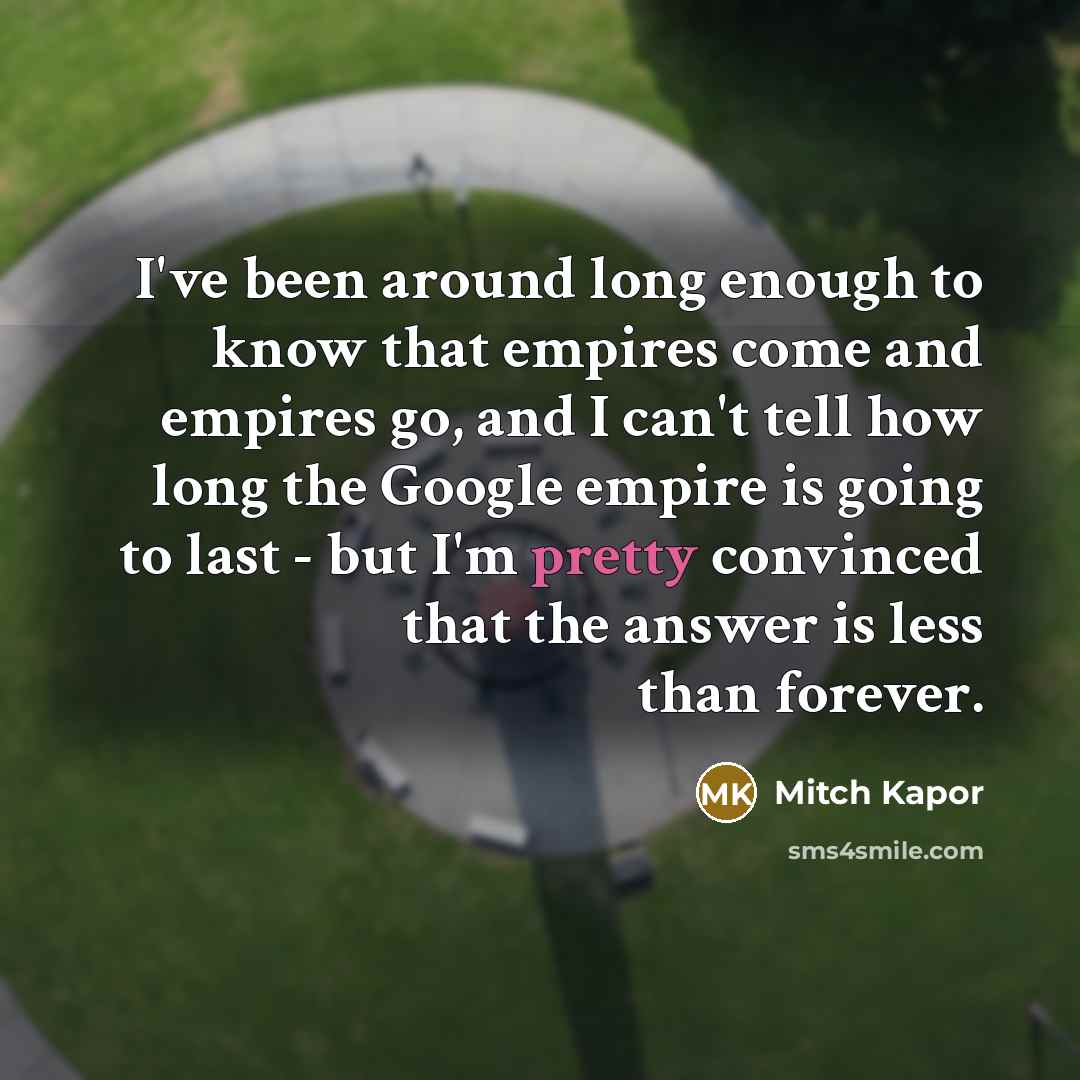 “I've been around long enough to know that empires come and empires go, and I can't tell how long the Google empire is going to last - but I'm pretty convinced that the answer is less than forever.” quote by Mitch Kapor