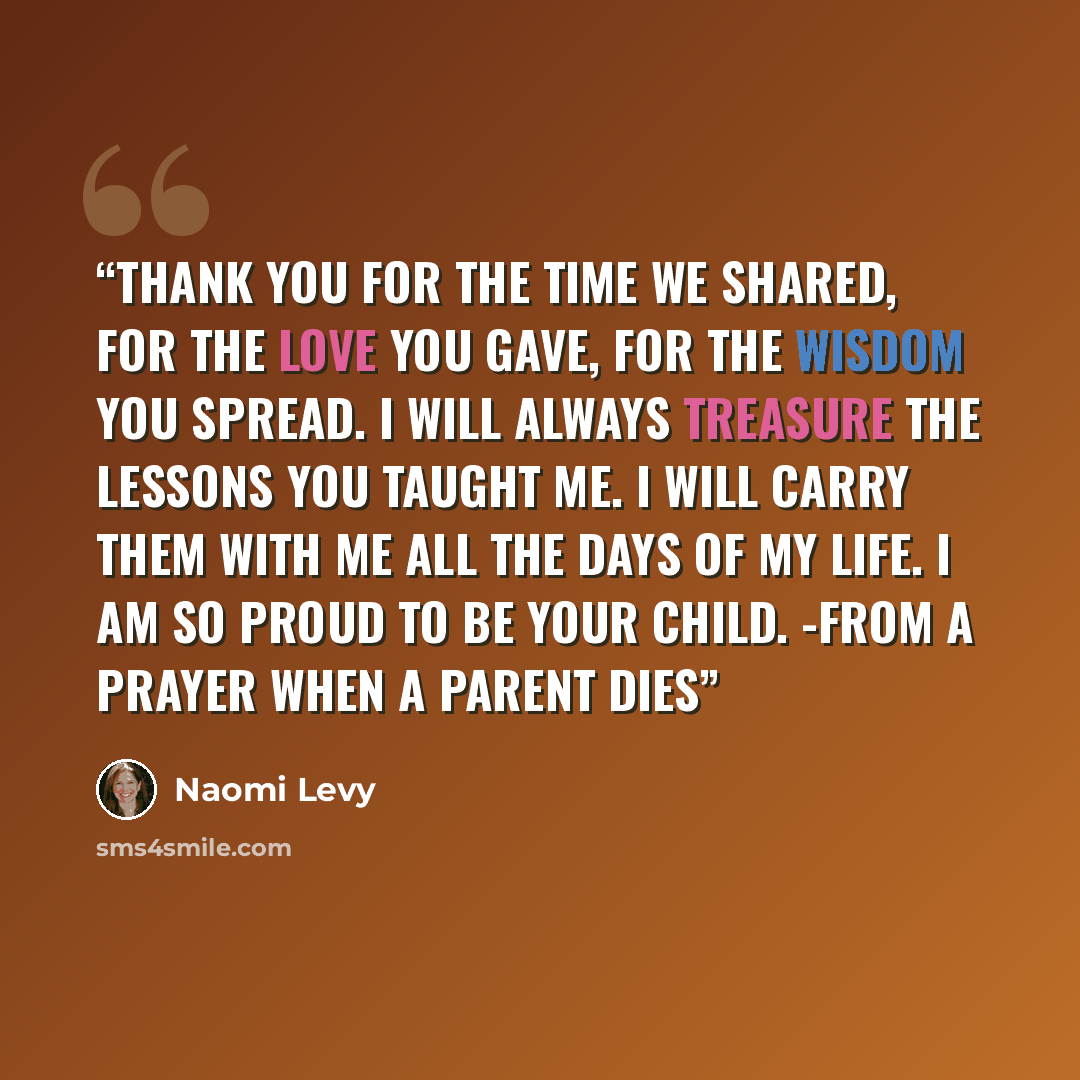 “Thank you for the time we shared, for the love you gave, for the wisdom you spread. I will always treasure the lessons you taught me. I will carry them with me all the days of my life. I am so proud to be your child. -From A Prayer When a Parent Dies” quote by Naomi Levy