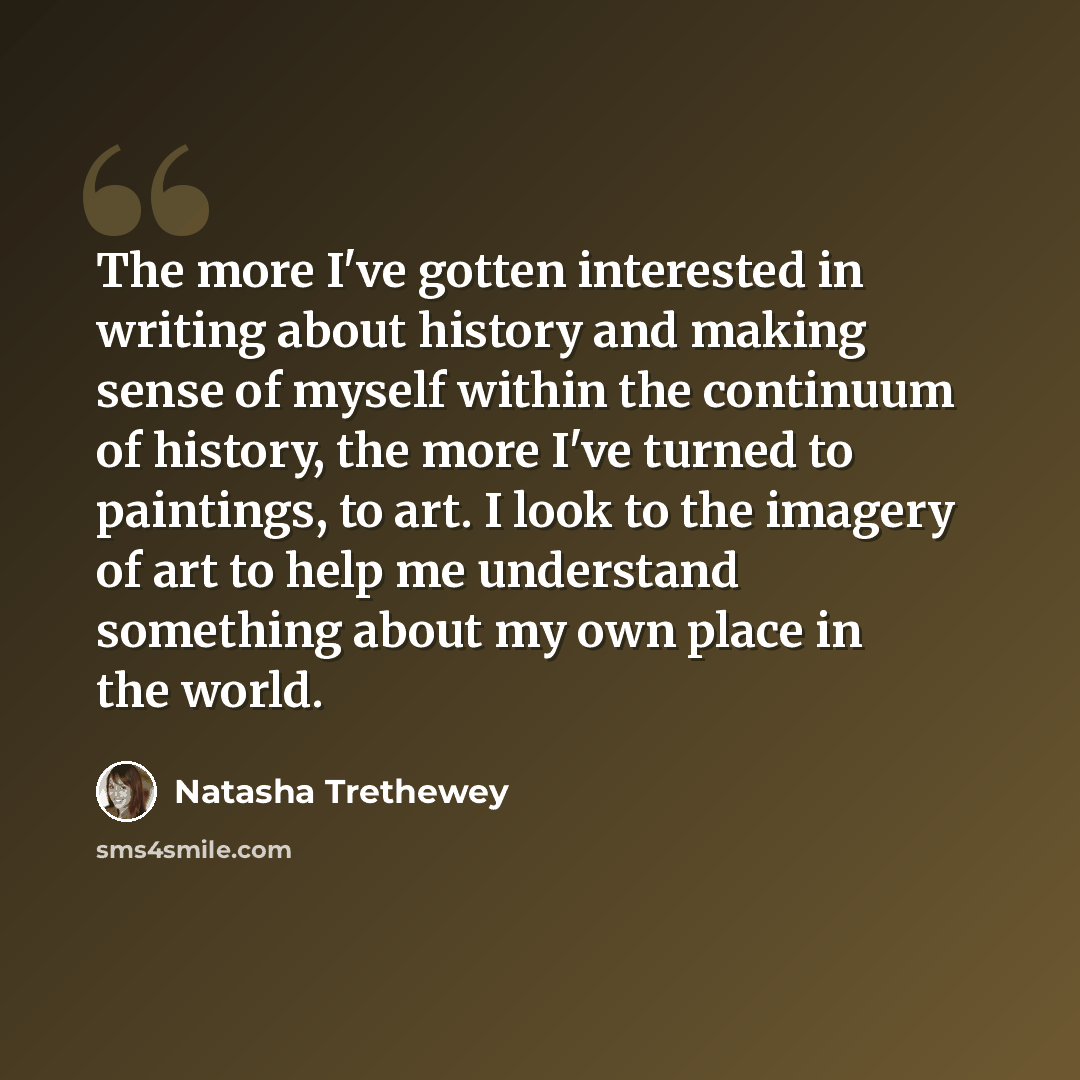 “The more I've gotten interested in writing about history and making sense of myself within the continuum of history, the more I've turned to paintings, to art. I look to the imagery of art to help me understand something about my own place in the world.” quote by Natasha Trethewey