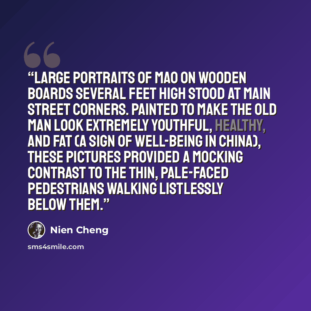 “Large portraits of Mao on wooden boards several feet high stood at main street corners. Painted to make the old man look extremely youthful, healthy, and fat (a sign of well-being in China), these pictures provided a mocking contrast to the thin, pale-faced pedestrians walking listlessly below them.” quote by Nien Cheng