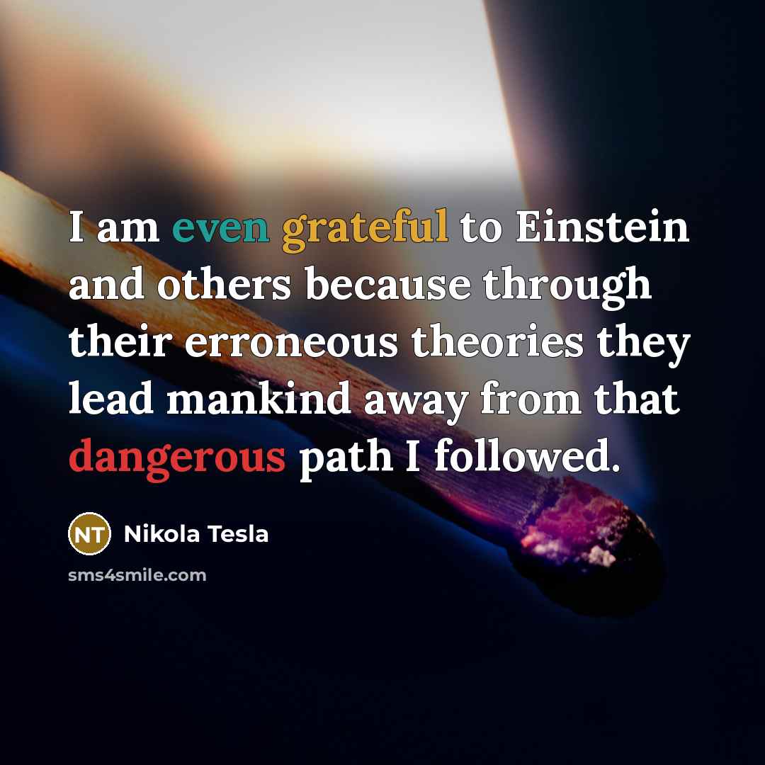 “I am even grateful to Einstein and others because through their erroneous theories they lead mankind away from that dangerous path I followed.” quote by Nikola Tesla