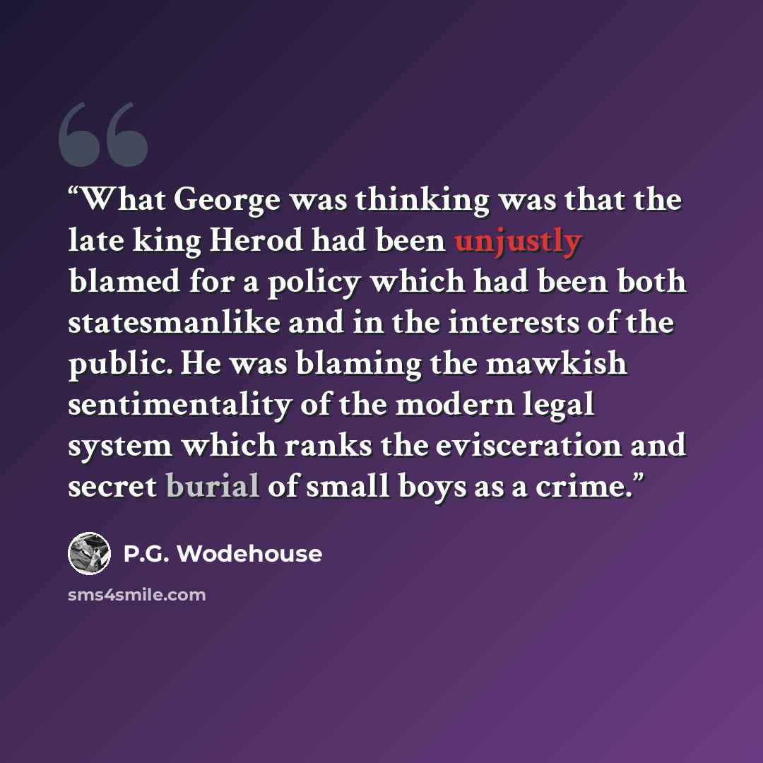 “What George was thinking was that the late king Herod had been unjustly blamed for a policy which had been both statesmanlike and in the interests of the public. He was blaming the mawkish sentimentality of the modern legal system which ranks the evisceration and secret burial of small boys as a…” quote by P.G. Wodehouse