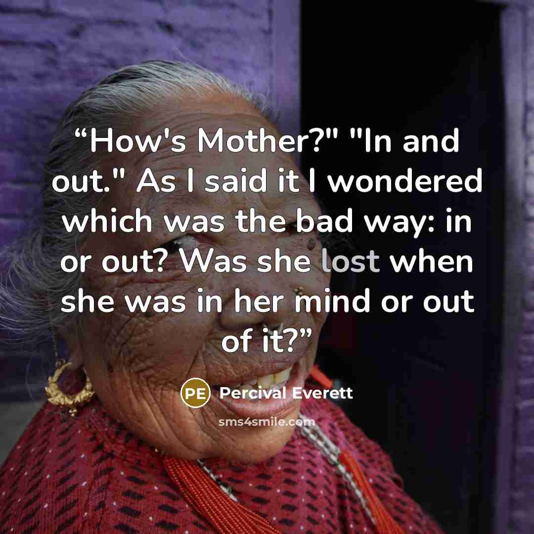 “How's Mother?" "In and out." As I said it I wondered which was the bad way: in or out? Was she lost when she was in her mind or out of it?” quote by Percival Everett