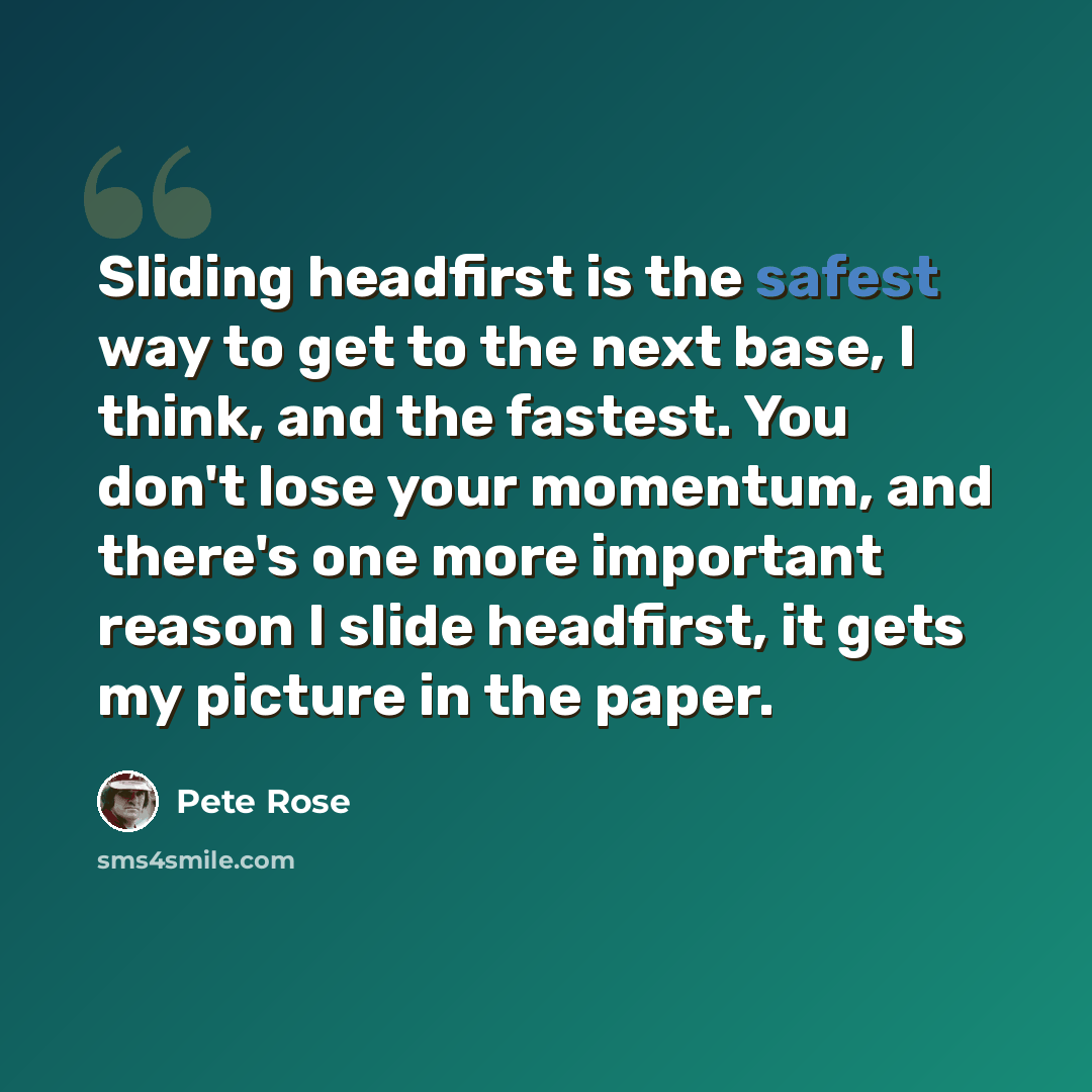 “Sliding headfirst is the safest way to get to the next base, I think, and the fastest. You don't lose your momentum, and there's one more important reason I slide headfirst, it gets my picture in the paper.” quote by Pete Rose