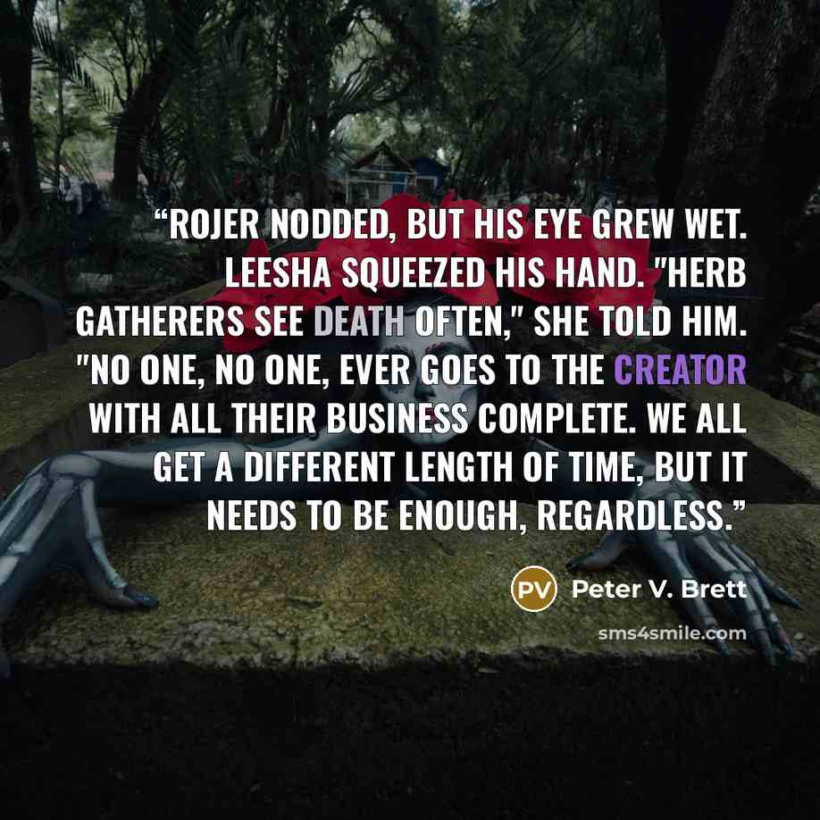 “Rojer nodded, but his eye grew wet. Leesha squeezed his hand. "Herb Gatherers see death often," she told him. "No one, no one, ever goes to the Creator with all their business complete. We all get a different length of time, but it needs to be enough, regardless.” quote by Peter V. Brett
