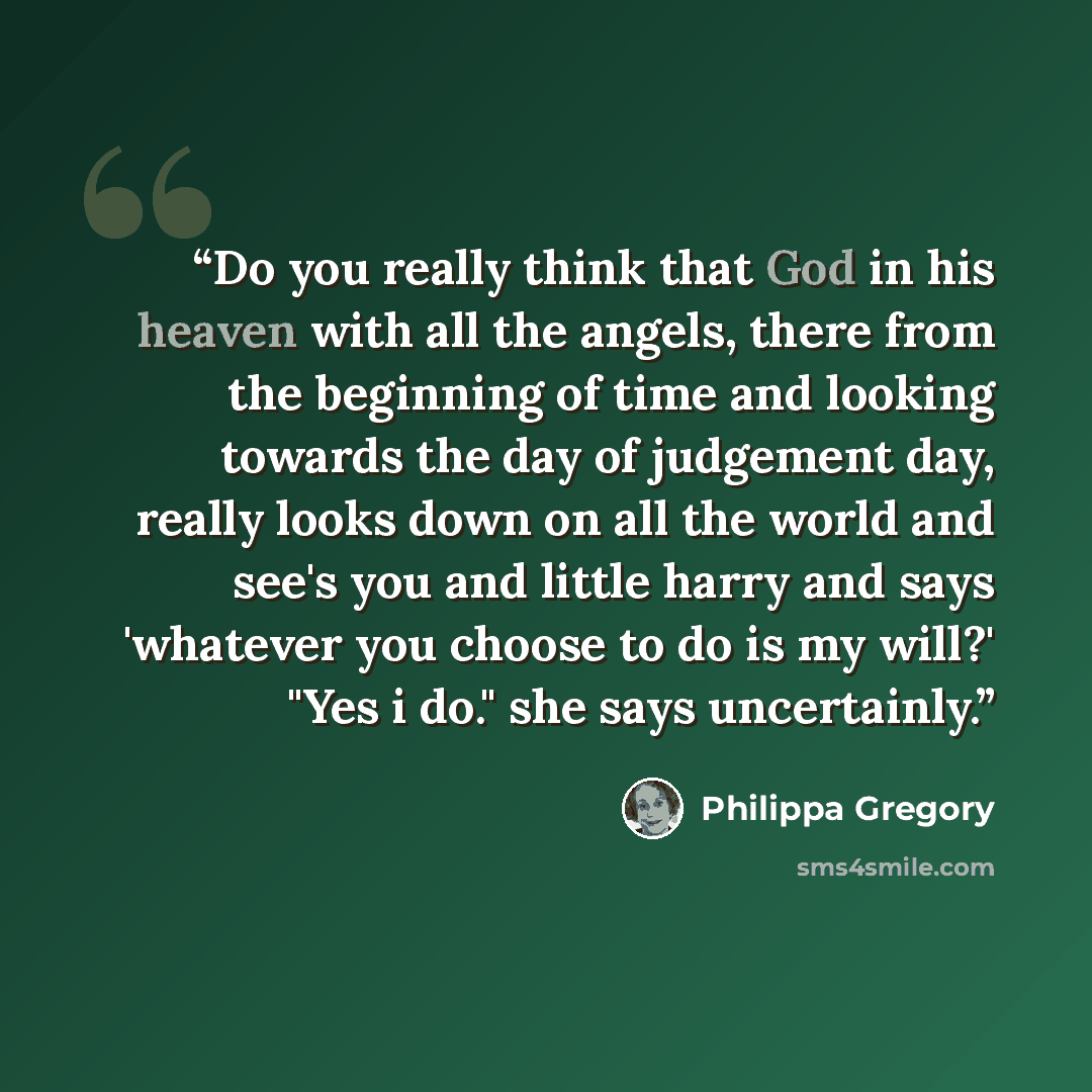 “Do you really think that God in his heaven with all the angels, there from the beginning of time and looking towards the day of judgement day, really looks down on all the world and see's you and little harry and says 'whatever you choose to do is my will?' "Yes i do." she says uncertainly.” quote by Philippa Gregory