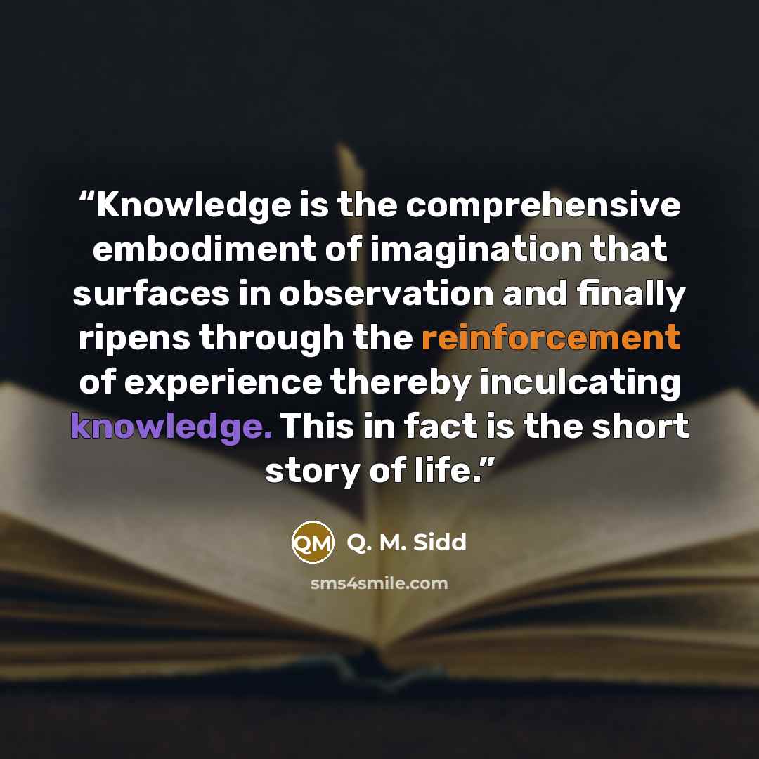 “Knowledge is the comprehensive embodiment of imagination that surfaces in observation and finally ripens through the reinforcement of experience thereby inculcating knowledge. This in fact is the short story of life.” quote by Q. M. Sidd