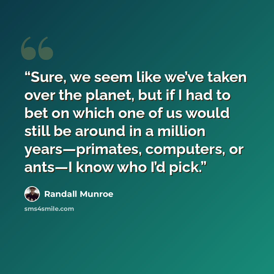“Sure, we seem like we’ve taken over the planet, but if I had to bet on which one of us would still be around in a million years—primates, computers, or ants—I know who I’d pick.” quote by Randall Munroe