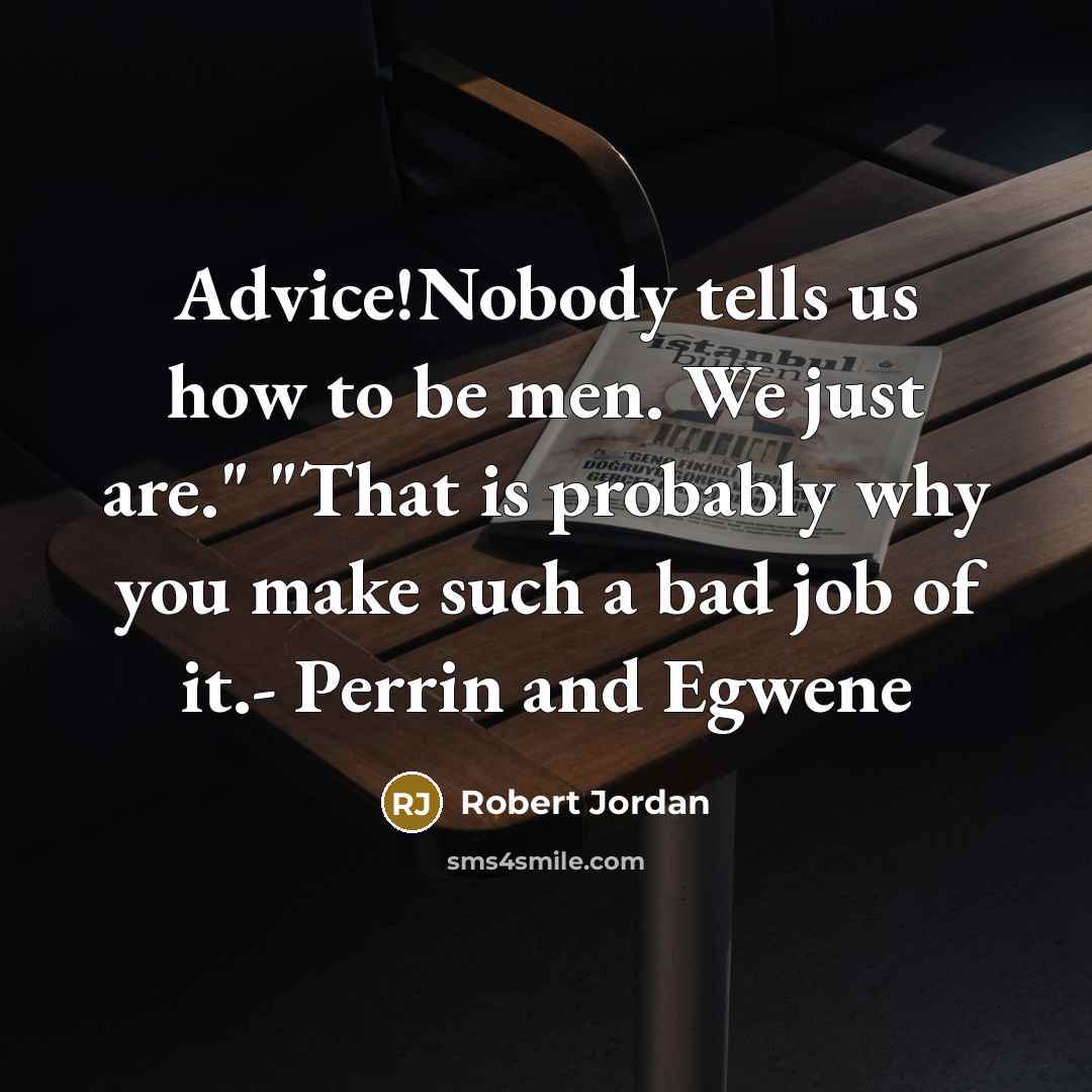 “Advice!Nobody tells us how to be men. We just are." "That is probably why you make such a bad job of it.- Perrin and Egwene” quote by Robert Jordan