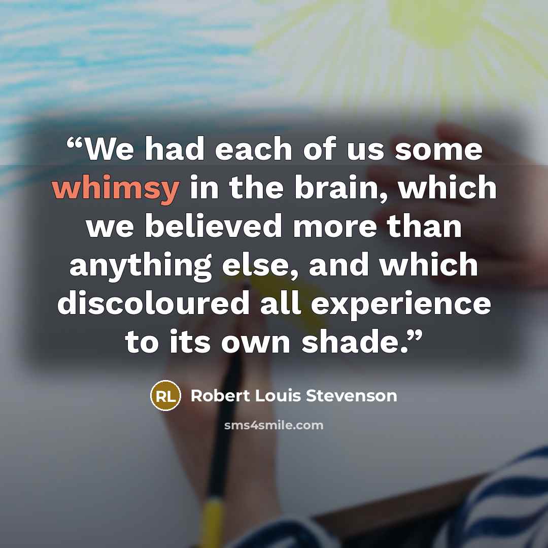 “We had each of us some whimsy in the brain, which we believed more than anything else, and which discoloured all experience to its own shade.” quote by Robert Louis Stevenson