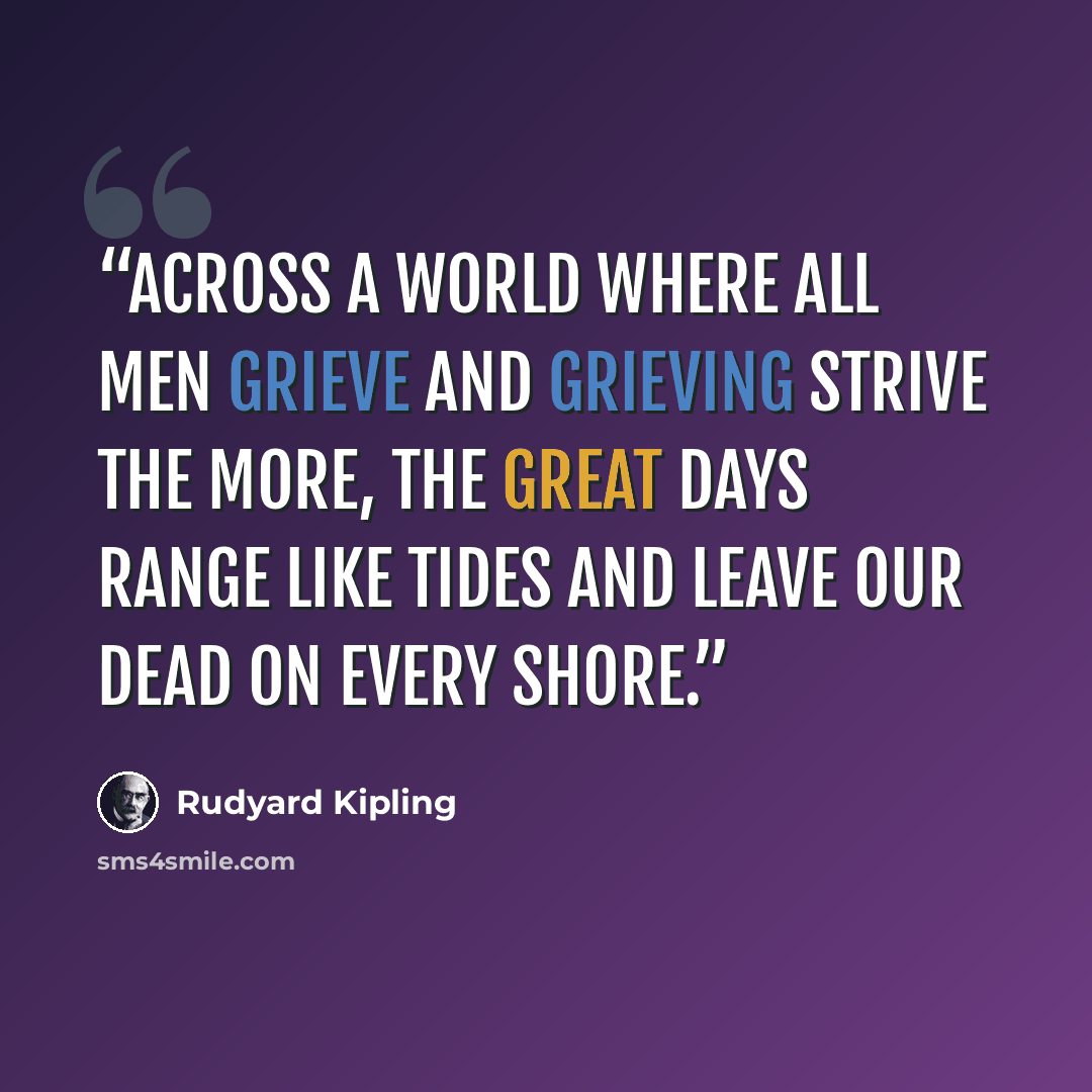 “Across a world where all men grieve And grieving strive the more, The great days range like tides and leave Our dead on every shore.” quote by Rudyard Kipling