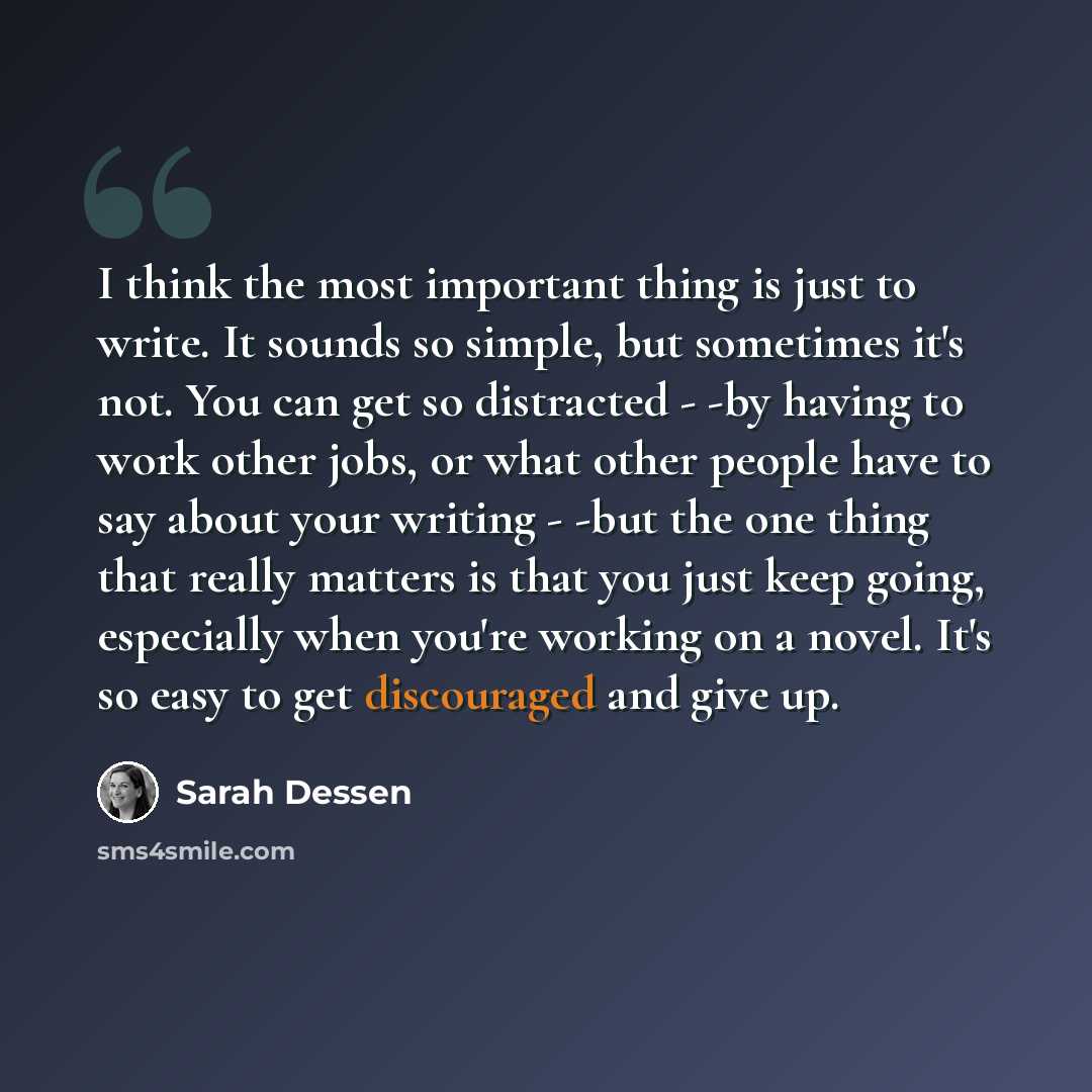 “I think the most important thing is just to write. It sounds so simple, but sometimes it's not. You can get so distracted - -by having to work other jobs, or what other people have to say about your writing - -but the one thing that really matters is that you just keep going, especially when…” quote by Sarah Dessen