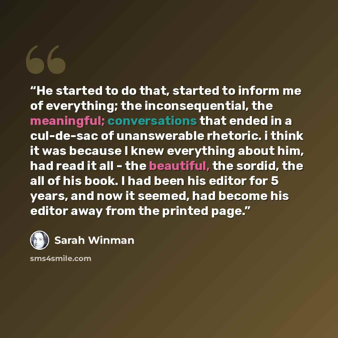 “He started to do that, started to inform me of everything; the inconsequential, the meaningful; conversations that ended in a cul-de-sac of unanswerable rhetoric. i think it was because I knew everything about him, had read it all - the beautiful, the sordid, the all of his book. I had been his…” quote by Sarah Winman