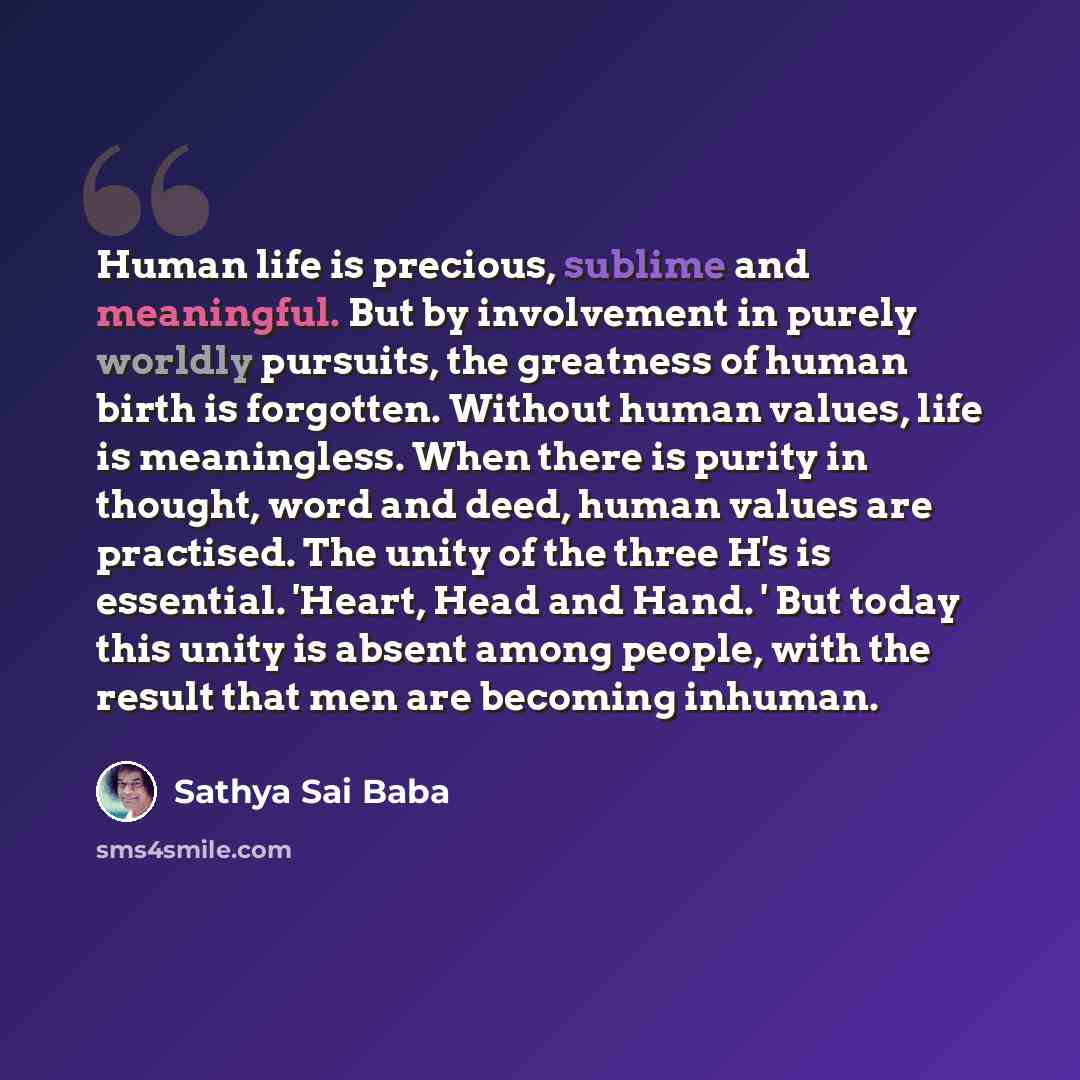“Human life is precious, sublime and meaningful. But by involvement in purely worldly pursuits, the greatness of human birth is forgotten. Without human values, life is meaningless. When there is purity in thought, word and deed, human values are practised. The unity of the three H's is essential…” quote by Sathya Sai Baba