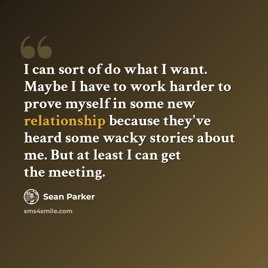 “I can sort of do what I want. Maybe I have to work harder to prove myself in some new relationship because they've heard some wacky stories about me. But at least I can get the meeting.” quote by Sean Parker
