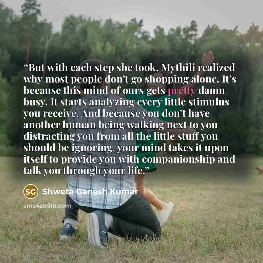 “But with each step she took, Mythili realized why most people don’t go shopping alone. It’s because this mind of ours gets pretty damn busy. It starts analyzing every little stimulus you receive. And because you don’t have another human being walking next to you distracting you from all the little…” quote by Shweta Ganesh Kumar