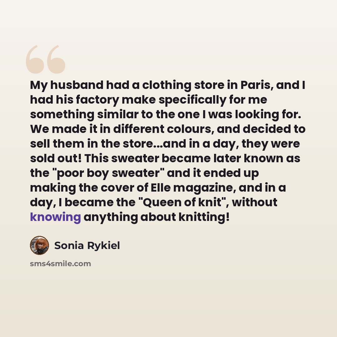 “My husband had a clothing store in Paris, and I had his factory make specifically for me something similar to the one I was looking for. We made it in different colours, and decided to sell them in the store...and in a day, they were sold out! This sweater became later known as the "poor boy…” quote by Sonia Rykiel
