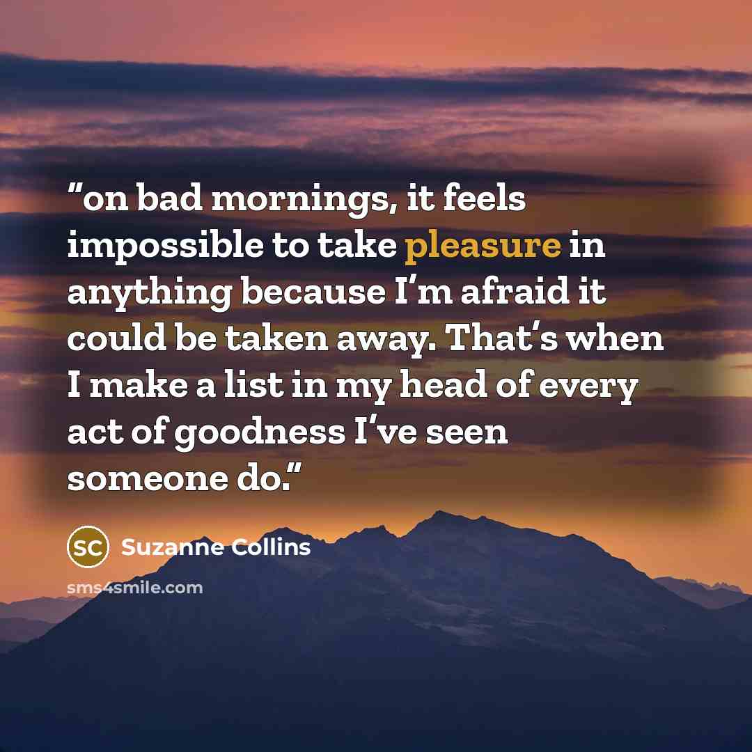 “on bad mornings, it feels impossible to take pleasure in anything because I’m afraid it could be taken away. That’s when I make a list in my head of every act of goodness I’ve seen someone do.” quote by Suzanne Collins