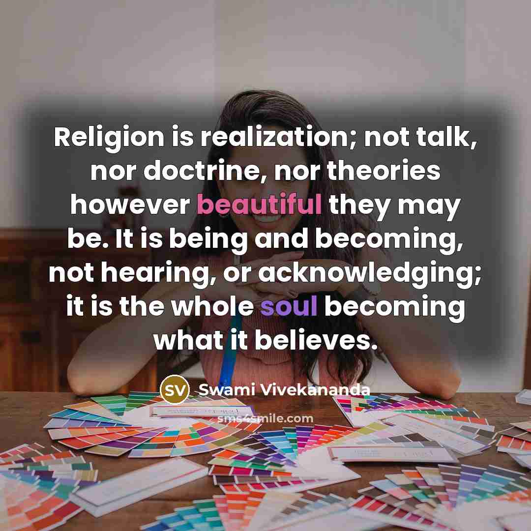 “Religion is realization; not talk, nor doctrine, nor theories however beautiful they may be. It is being and becoming, not hearing, or acknowledging; it is the whole soul becoming what it believes.” quote by Swami Vivekananda