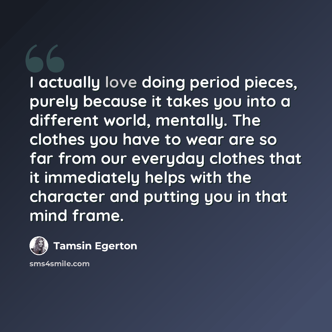 “I actually love doing period pieces, purely because it takes you into a different world, mentally. The clothes you have to wear are so far from our everyday clothes that it immediately helps with the character and putting you in that mind frame.” quote by Tamsin Egerton