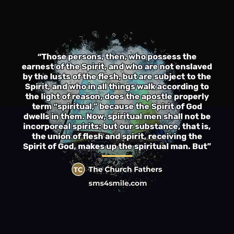“Those persons, then, who possess the earnest of the Spirit, and who are not enslaved by the lusts of the flesh, but are subject to the Spirit, and who in all things walk according to the light of reason, does the apostle properly term “spiritual,” because the Spirit of God dwells in them. Now…” quote by The Church Fathers