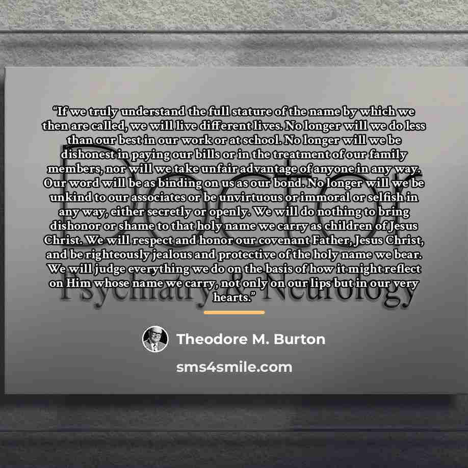 “If we truly understand the full stature of the name by which we then are called, we will live different lives. No longer will we do less than our best in our work or at school. No longer will we be dishonest in paying our bills or in the treatment of our family members, nor will we take unfair…” quote by Theodore M. Burton