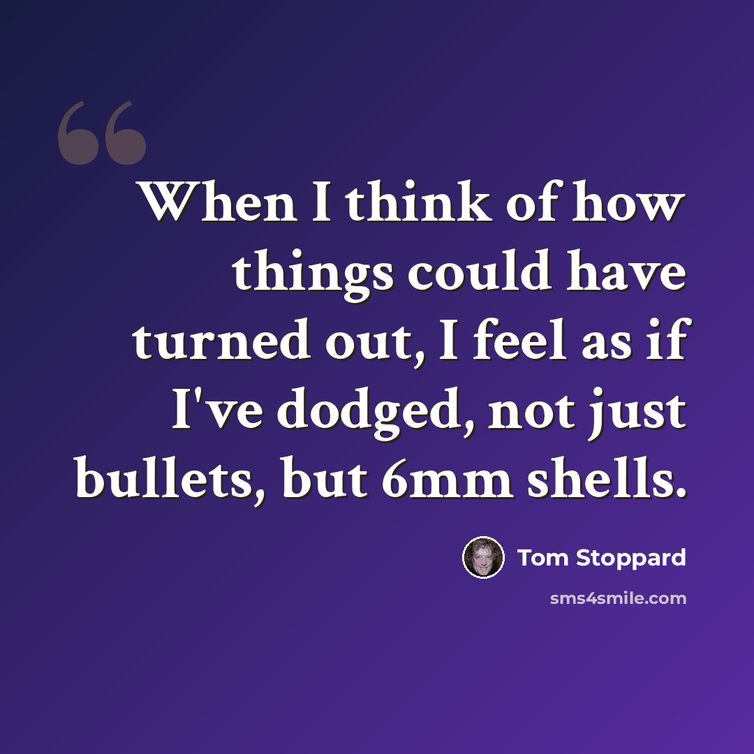 “When I think of how things could have turned out, I feel as if I've dodged, not just bullets, but 6mm shells.” quote by Tom Stoppard