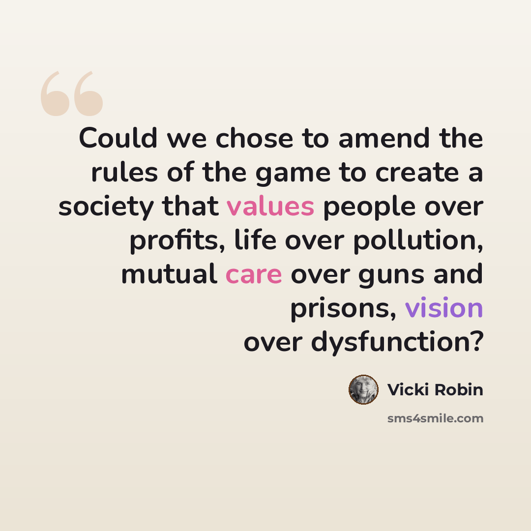“Could we chose to amend the rules of the game to create a society that values people over profits, life over pollution, mutual care over guns and prisons, vision over dysfunction?” quote by Vicki Robin