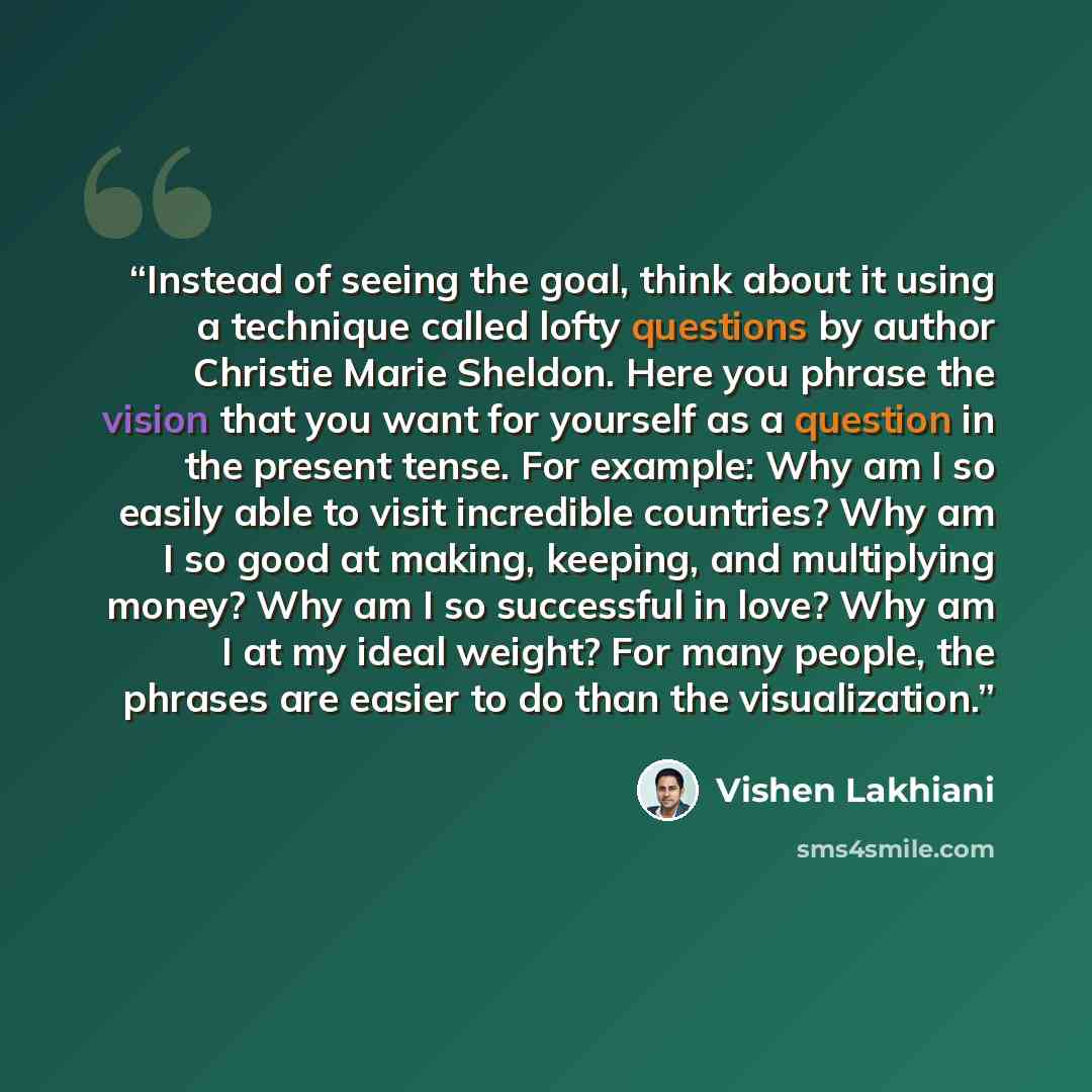 “Instead of seeing the goal, think about it using a technique called lofty questions by author Christie Marie Sheldon. Here you phrase the vision that you want for yourself as a question in the present tense. For example: Why am I so easily able to visit incredible countries? Why am I so good at…” quote by Vishen Lakhiani