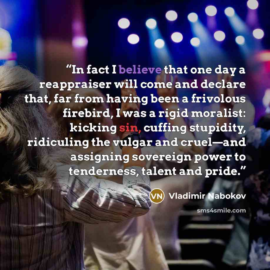 “In fact I believe that one day a reappraiser will come and declare that, far from having been a frivolous firebird, I was a rigid moralist: kicking sin, cuffing stupidity, ridiculing the vulgar and cruel—and assigning sovereign power to tenderness, talent and pride.” quote by Vladimir Nabokov