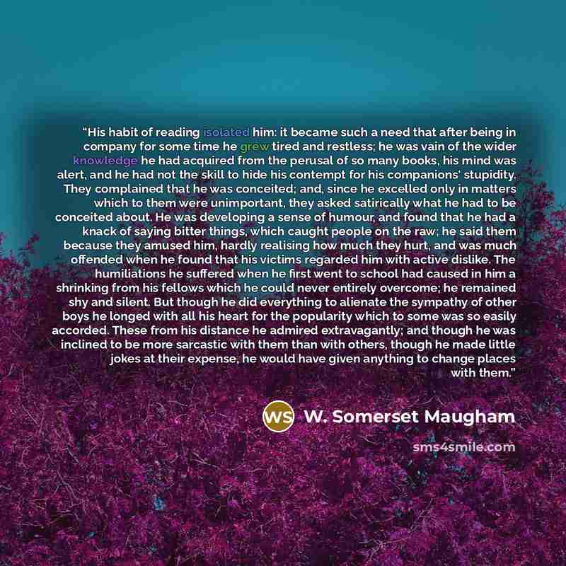 “His habit of reading isolated him: it became such a need that after being in company for some time he grew tired and restless; he was vain of the wider knowledge he had acquired from the perusal of so many books, his mind was alert, and he had not the skill to hide his contempt for his companions'…” quote by W. Somerset Maugham