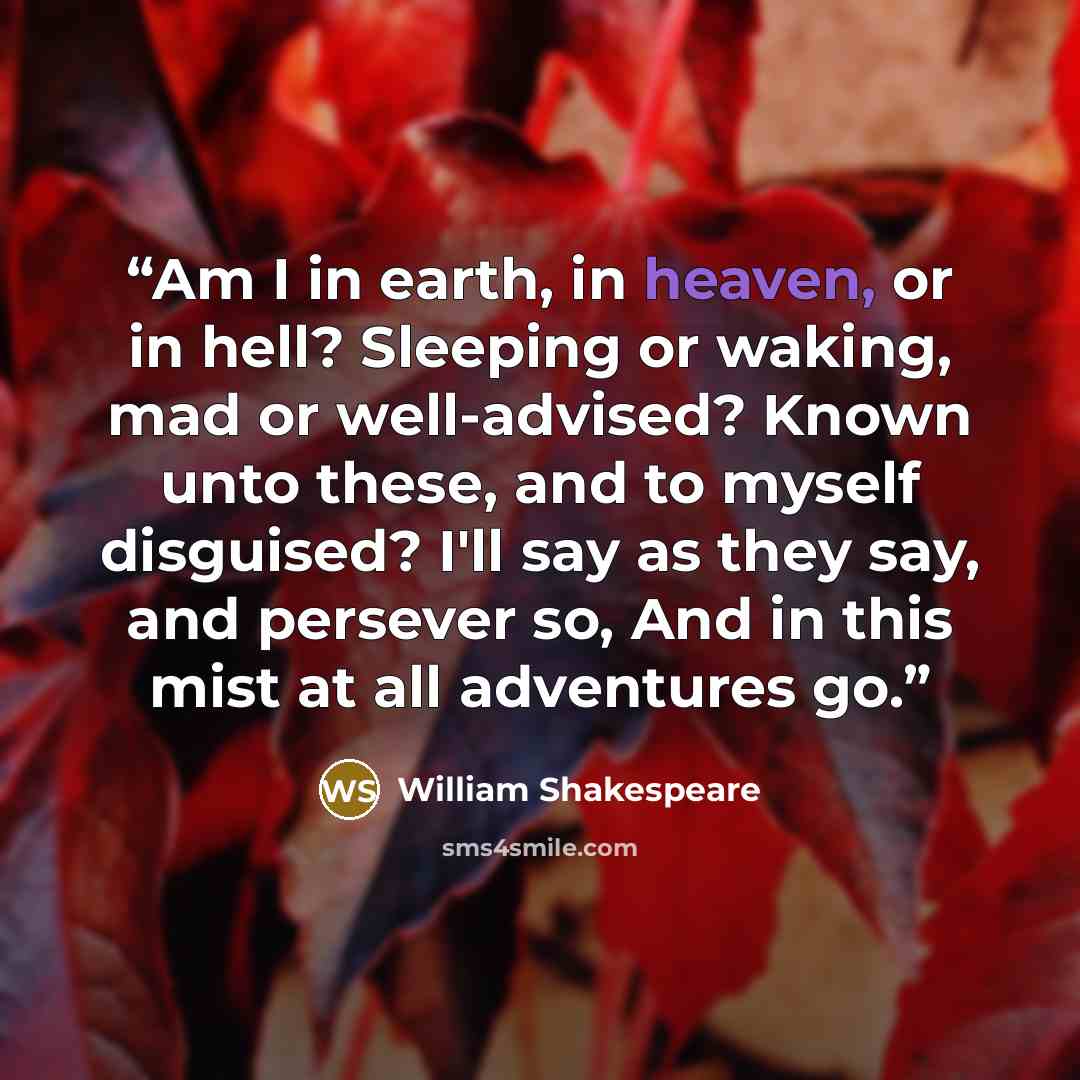 “Am I in earth, in heaven, or in hell? Sleeping or waking, mad or well-advised? Known unto these, and to myself disguised? I'll say as they say, and persever so, And in this mist at all adventures go.” quote by William Shakespeare