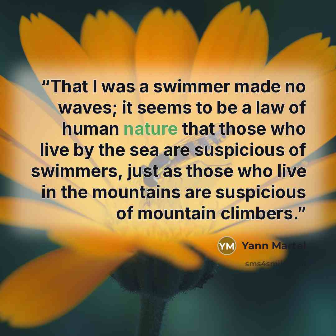 “That I was a swimmer made no waves; it seems to be a law of human nature that those who live by the sea are suspicious of swimmers, just as those who live in the mountains are suspicious of mountain climbers.” quote by Yann Martel