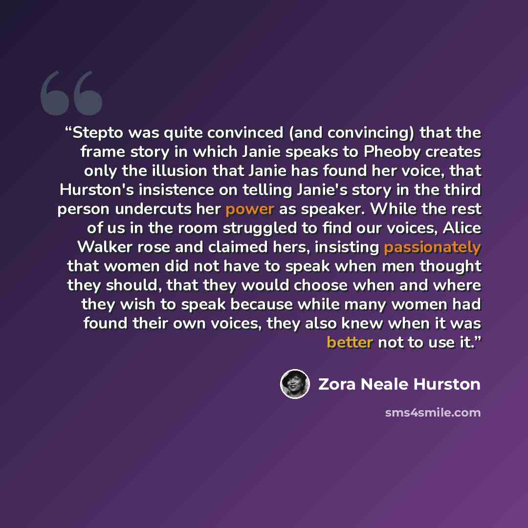 “Stepto was quite convinced (and convincing) that the frame story in which Janie speaks to Pheoby creates only the illusion that Janie has found her voice, that Hurston's insistence on telling Janie's story in the third person undercuts her power as speaker. While the rest of us in the room…” quote by Zora Neale Hurston