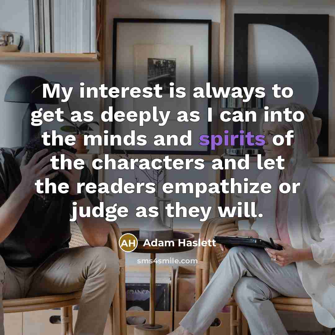 “My interest is always to get as deeply as I can into the minds and spirits of the characters and let the readers empathize or judge as they will.” quote by Adam Haslett