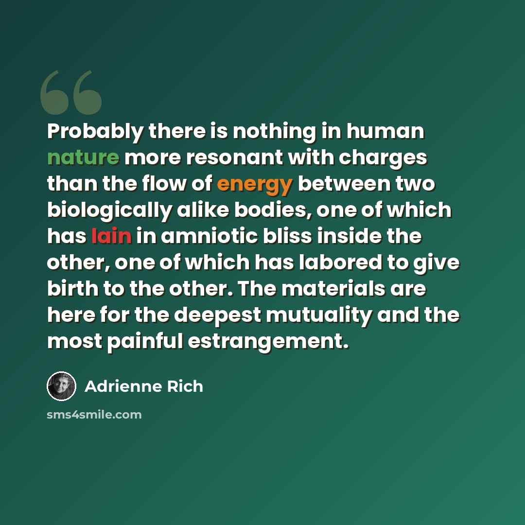 “Probably there is nothing in human nature more resonant with charges than the flow of energy between two biologically alike bodies, one of which has lain in amniotic bliss inside the other, one of which has labored to give birth to the other. The materials are here for the deepest mutuality and…” quote by Adrienne Rich