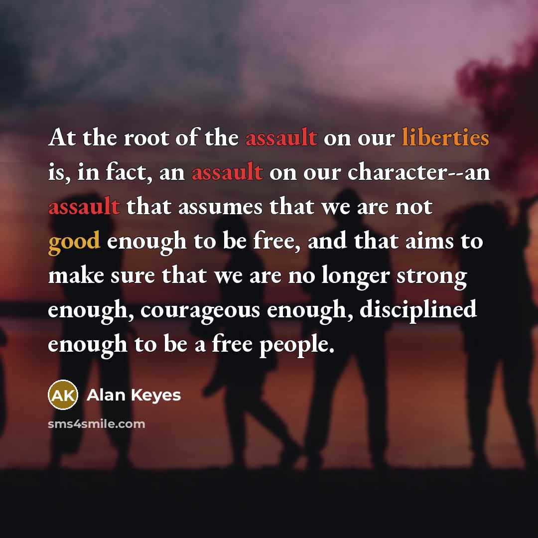 “At the root of the assault on our liberties is, in fact, an assault on our character--an assault that assumes that we are not good enough to be free, and that aims to make sure that we are no longer strong enough, courageous enough, disciplined enough to be a free people.” quote by Alan Keyes