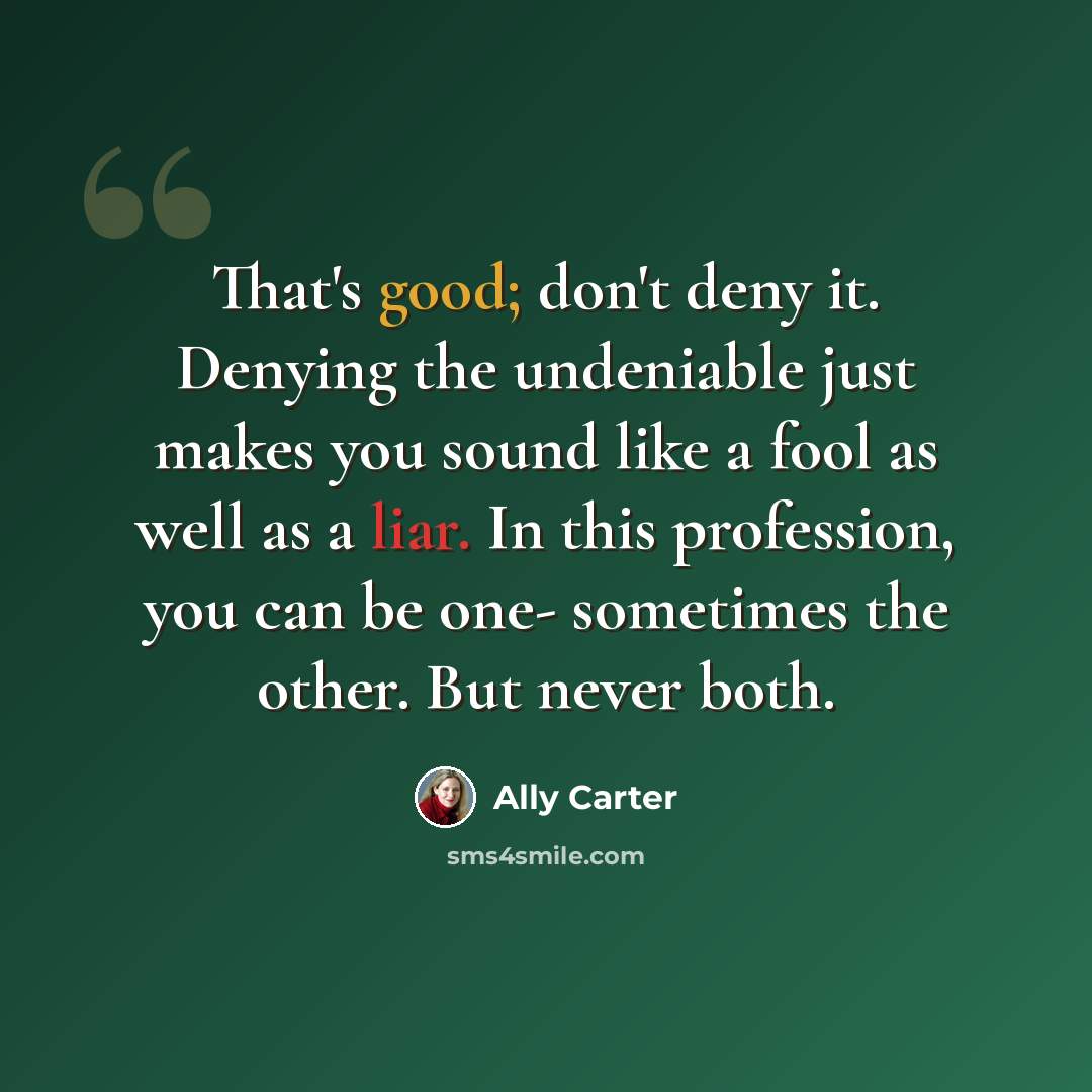“That's good; don't deny it. Denying the undeniable just makes you sound like a fool as well as a liar. In this profession, you can be one- sometimes the other. But never both.” quote by Ally Carter